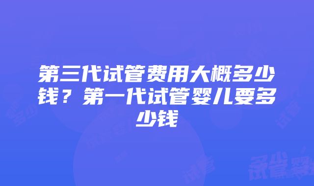 第三代试管费用大概多少钱？第一代试管婴儿要多少钱