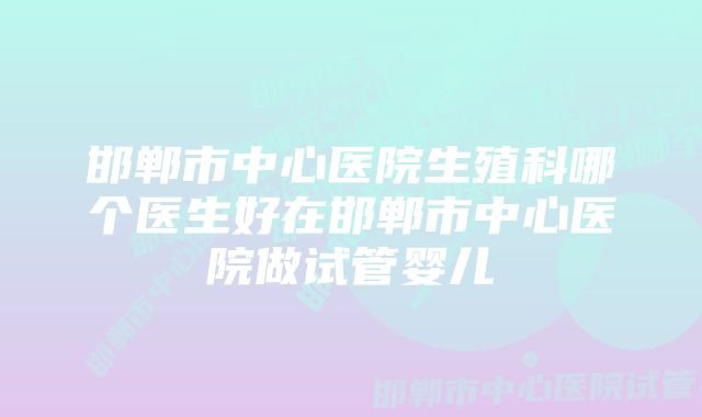 邯郸市中心医院生殖科哪个医生好在邯郸市中心医院做试管婴儿