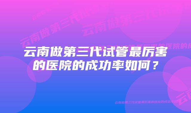 云南做第三代试管最厉害的医院的成功率如何？