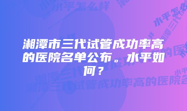 湘潭市三代试管成功率高的医院名单公布。水平如何？