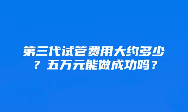 第三代试管费用大约多少？五万元能做成功吗？