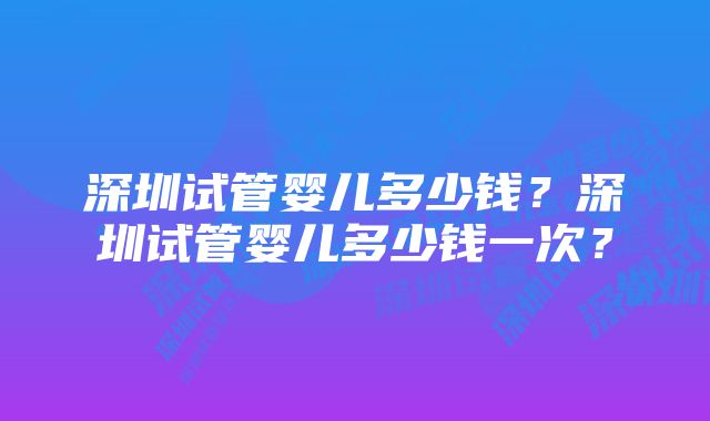 深圳试管婴儿多少钱？深圳试管婴儿多少钱一次？