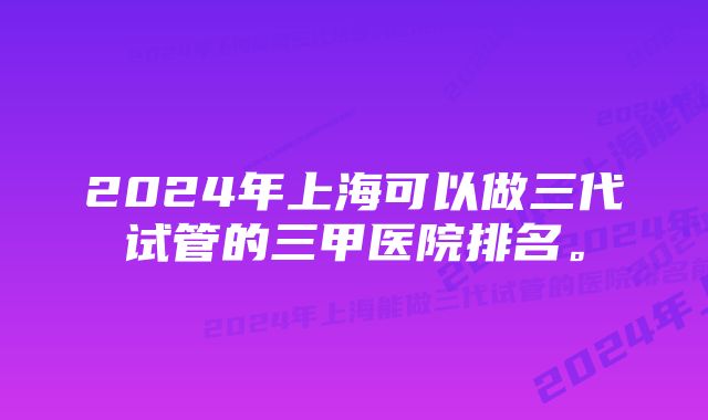 2024年上海可以做三代试管的三甲医院排名。