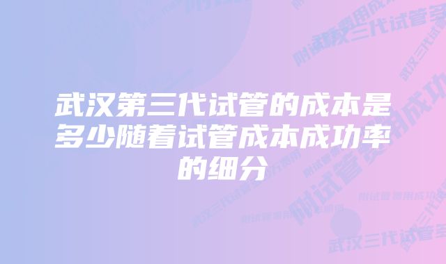 武汉第三代试管的成本是多少随着试管成本成功率的细分