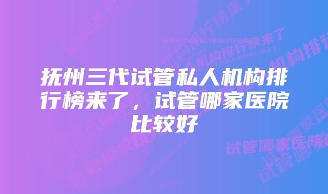 抚州三代试管私人机构排行榜来了，试管哪家医院比较好