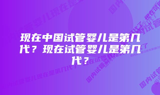 现在中国试管婴儿是第几代？现在试管婴儿是第几代？