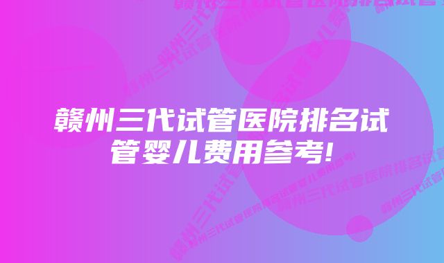 赣州三代试管医院排名试管婴儿费用参考!