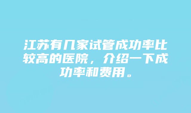 江苏有几家试管成功率比较高的医院，介绍一下成功率和费用。