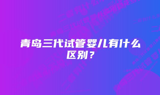 青岛三代试管婴儿有什么区别？