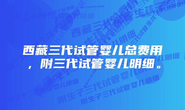 西藏三代试管婴儿总费用，附三代试管婴儿明细。