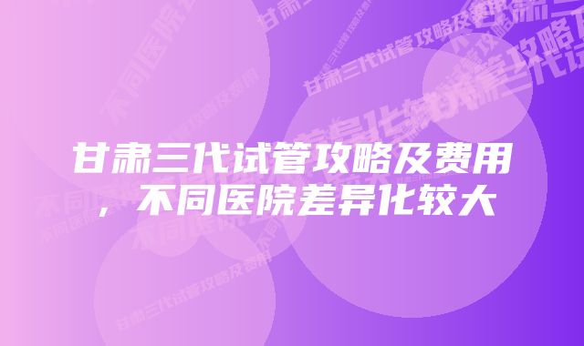 甘肃三代试管攻略及费用，不同医院差异化较大