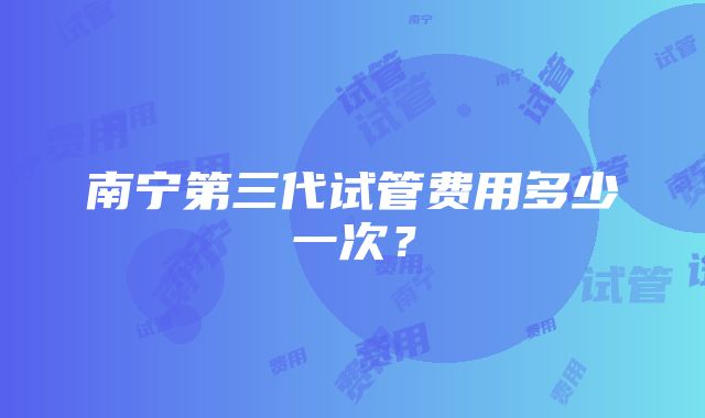 南宁第三代试管费用多少一次？