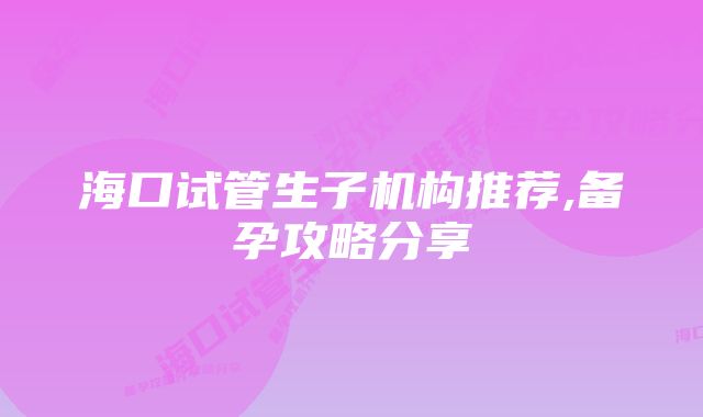 海口试管生子机构推荐,备孕攻略分享