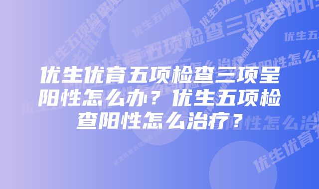 优生优育五项检查三项呈阳性怎么办？优生五项检查阳性怎么治疗？