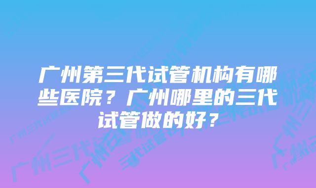 广州第三代试管机构有哪些医院？广州哪里的三代试管做的好？