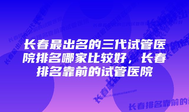 长春最出名的三代试管医院排名哪家比较好，长春排名靠前的试管医院