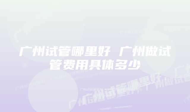 广州试管哪里好 广州做试管费用具体多少