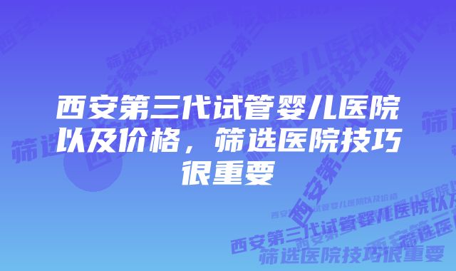 西安第三代试管婴儿医院以及价格，筛选医院技巧很重要