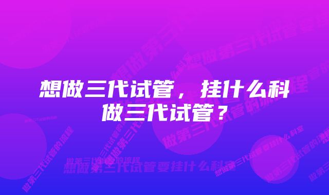 想做三代试管，挂什么科做三代试管？