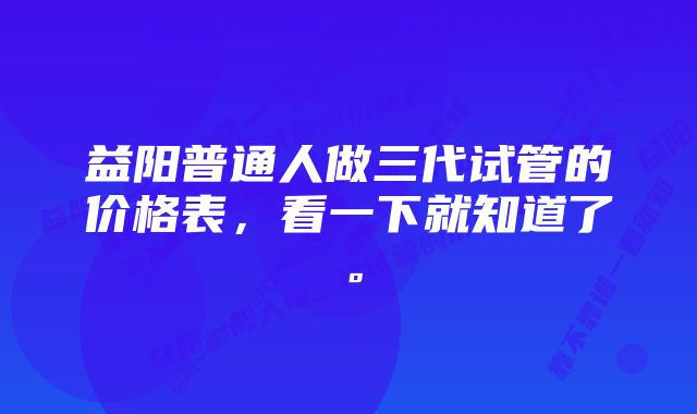 益阳普通人做三代试管的价格表，看一下就知道了。