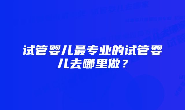 试管婴儿最专业的试管婴儿去哪里做？