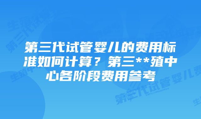 第三代试管婴儿的费用标准如何计算？第三**殖中心各阶段费用参考