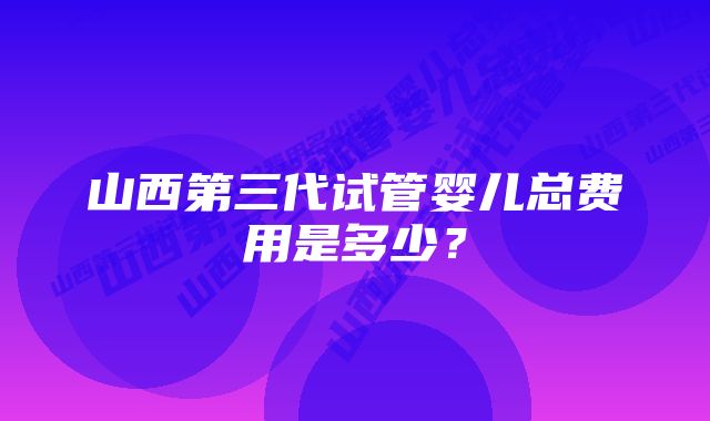 山西第三代试管婴儿总费用是多少？