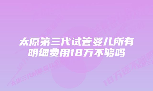 太原第三代试管婴儿所有明细费用18万不够吗