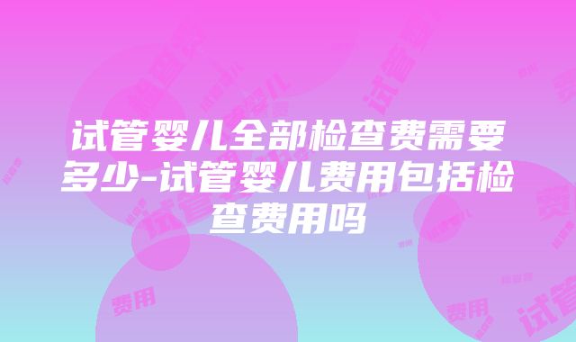 试管婴儿全部检查费需要多少-试管婴儿费用包括检查费用吗