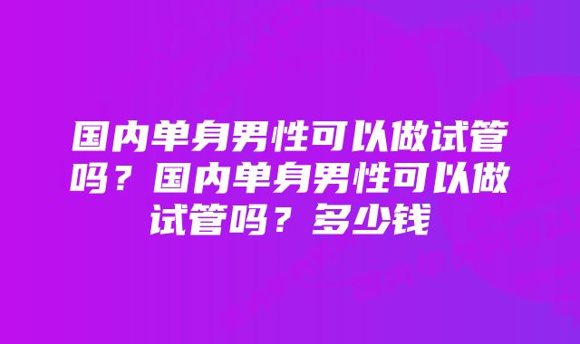 国内单身男性可以做试管吗？国内单身男性可以做试管吗？多少钱