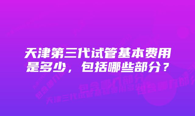 天津第三代试管基本费用是多少，包括哪些部分？