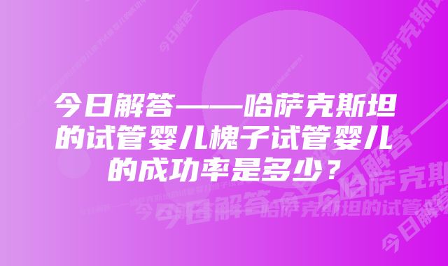 今日解答——哈萨克斯坦的试管婴儿槐子试管婴儿的成功率是多少？