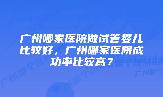 广州哪家医院做试管婴儿比较好，广州哪家医院成功率比较高？