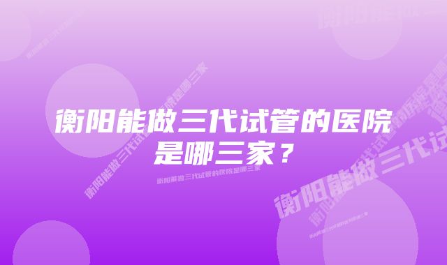 衡阳能做三代试管的医院是哪三家？