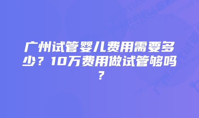 广州试管婴儿费用需要多少？10万费用做试管够吗？