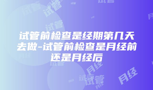 试管前检查是经期第几天去做-试管前检查是月经前还是月经后