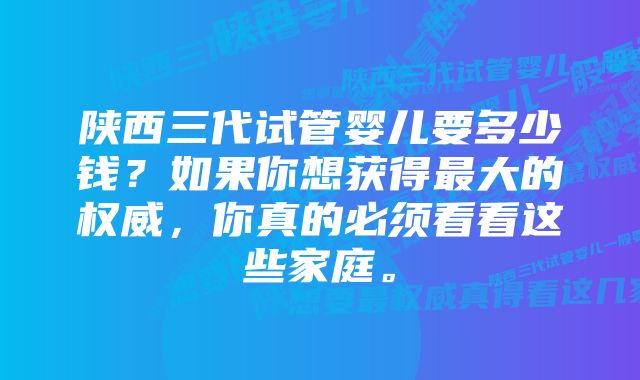 陕西三代试管婴儿要多少钱？如果你想获得最大的权威，你真的必须看看这些家庭。