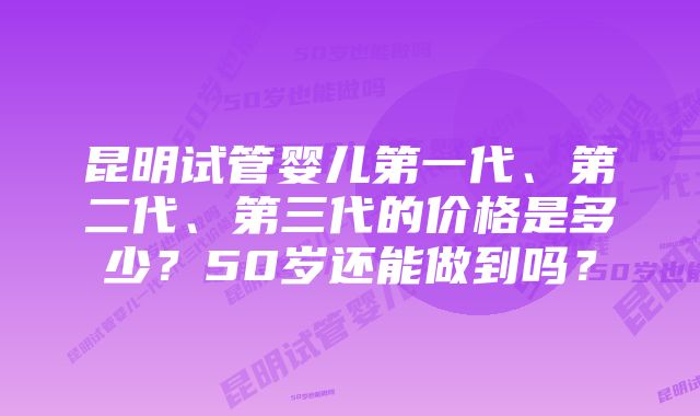 昆明试管婴儿第一代、第二代、第三代的价格是多少？50岁还能做到吗？