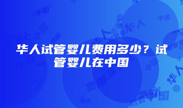 华人试管婴儿费用多少？试管婴儿在中国