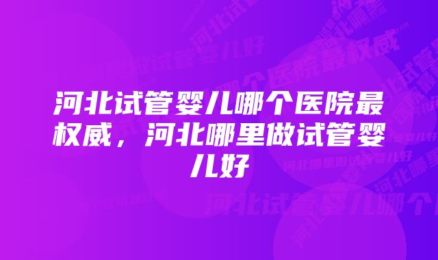 河北试管婴儿哪个医院最权威，河北哪里做试管婴儿好