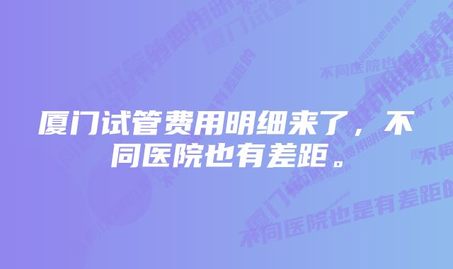 厦门试管费用明细来了，不同医院也有差距。