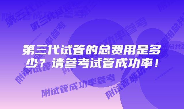 第三代试管的总费用是多少？请参考试管成功率！