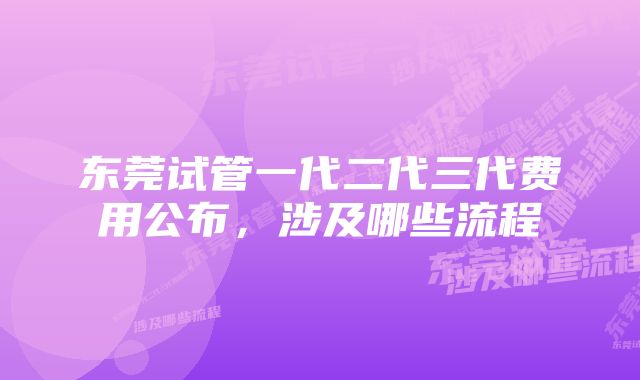 东莞试管一代二代三代费用公布，涉及哪些流程