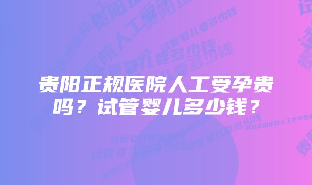 贵阳正规医院人工受孕贵吗？试管婴儿多少钱？