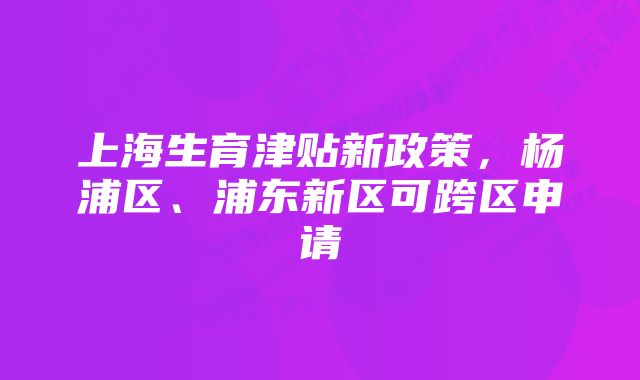 上海生育津贴新政策，杨浦区、浦东新区可跨区申请