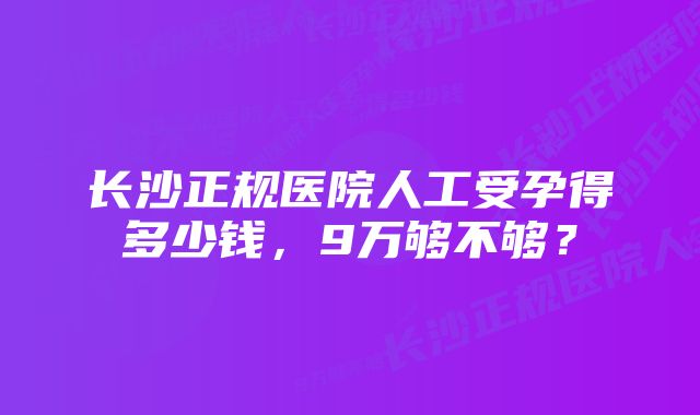 长沙正规医院人工受孕得多少钱，9万够不够？