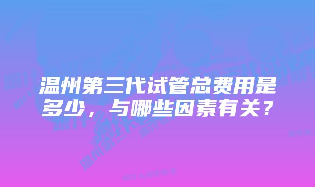 温州第三代试管总费用是多少，与哪些因素有关？