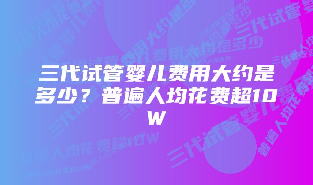 三代试管婴儿费用大约是多少？普遍人均花费超10W