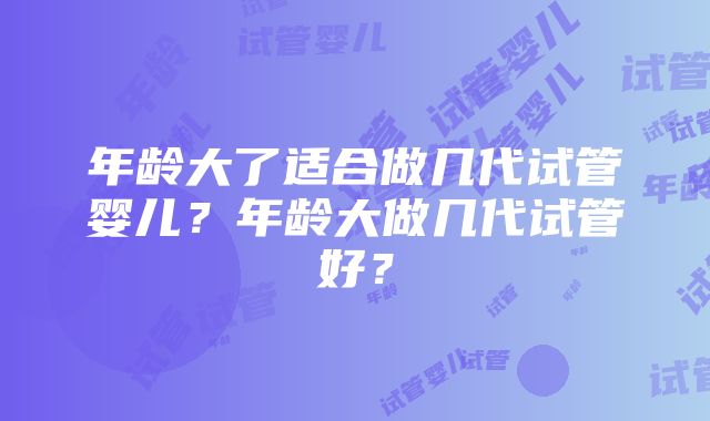 年龄大了适合做几代试管婴儿？年龄大做几代试管好？