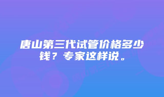 唐山第三代试管价格多少钱？专家这样说。